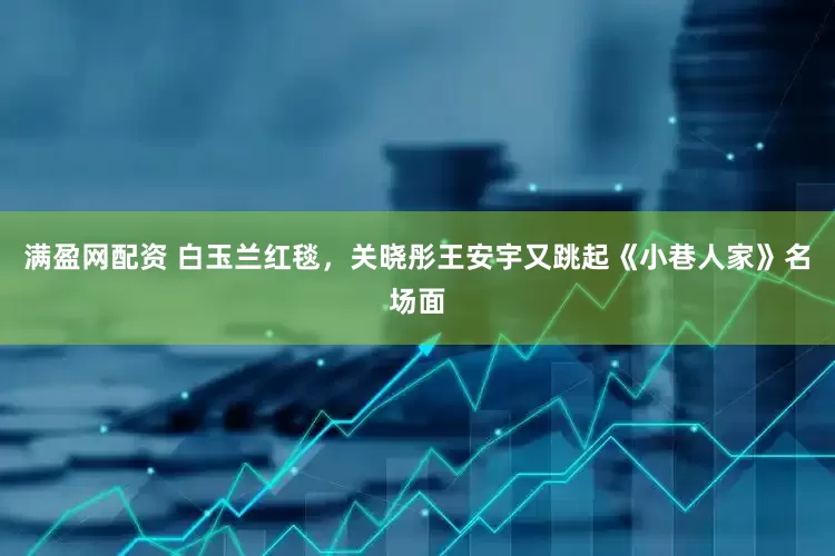 满盈网配资 白玉兰红毯，关晓彤王安宇又跳起《小巷人家》名场面