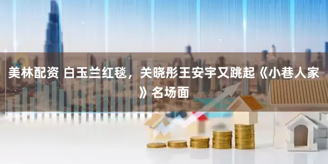 美林配资 白玉兰红毯，关晓彤王安宇又跳起《小巷人家》名场面