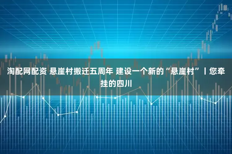 淘配网配资 悬崖村搬迁五周年 建设一个新的“悬崖村”丨您牵挂的四川