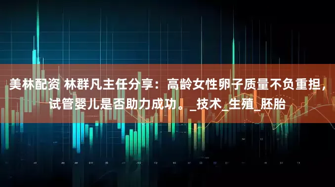 美林配资 林群凡主任分享：高龄女性卵子质量不负重担，试管婴儿是否助力成功。_技术_生殖_胚胎