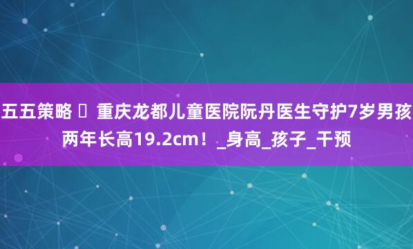 五五策略 ‌重庆龙都儿童医院阮丹医生守护7岁男孩两年长高19.2cm！_身高_孩子_干预