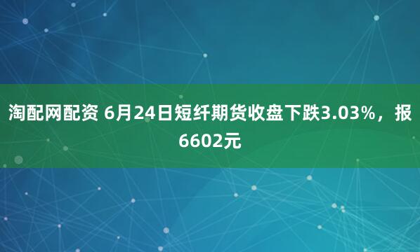 淘配网配资 6月24日短纤期货收盘下跌3.03%，报6602元