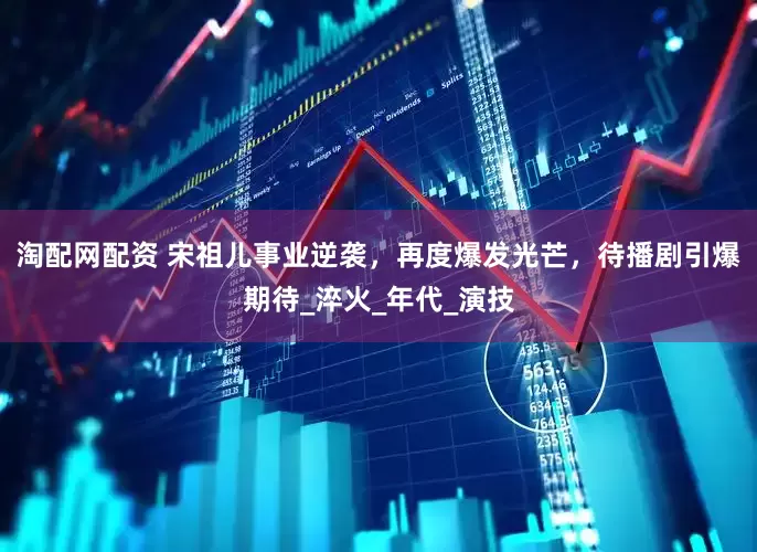 淘配网配资 宋祖儿事业逆袭，再度爆发光芒，待播剧引爆期待_淬火_年代_演技
