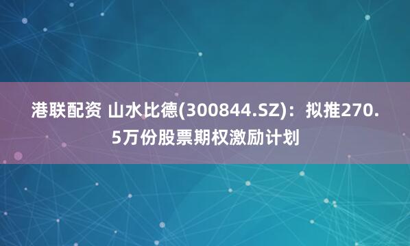 港联配资 山水比德(300844.SZ)：拟推270.5万份股票期权激励计划