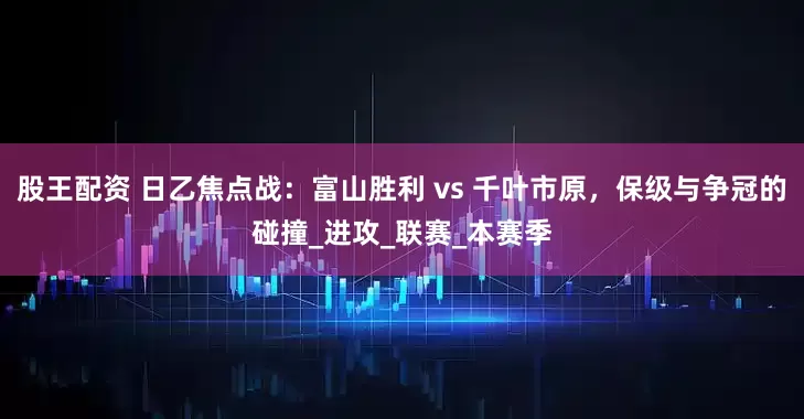 股王配资 日乙焦点战：富山胜利 vs 千叶市原，保级与争冠的碰撞_进攻_联赛_本赛季