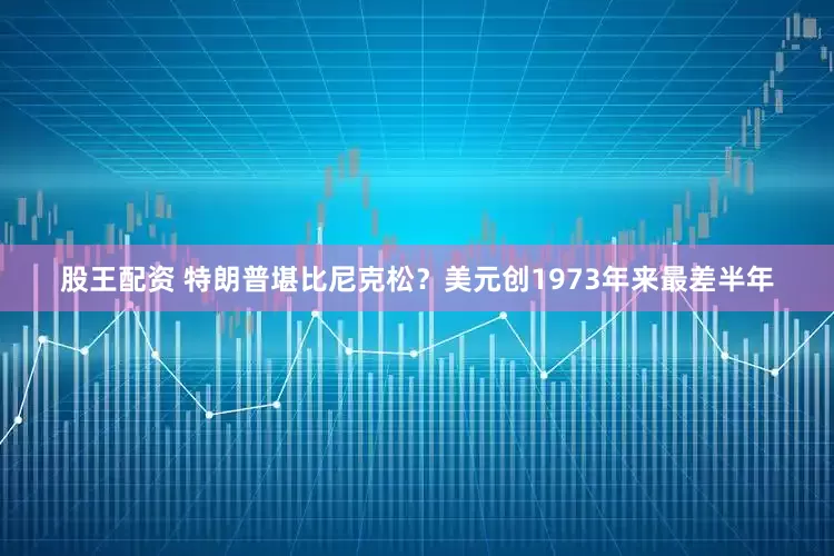 股王配资 特朗普堪比尼克松？美元创1973年来最差半年