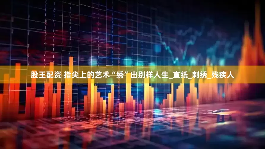 股王配资 指尖上的艺术“绣”出别样人生_宣纸_刺绣_残疾人