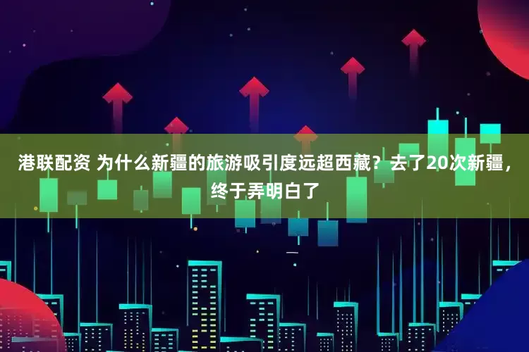 港联配资 为什么新疆的旅游吸引度远超西藏？去了20次新疆，终于弄明白了
