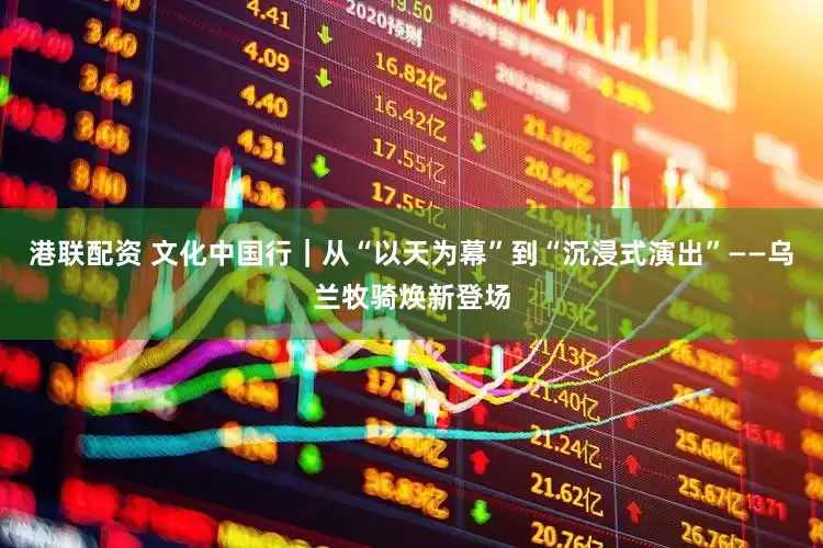 港联配资 文化中国行｜从“以天为幕”到“沉浸式演出”——乌兰牧骑焕新登场