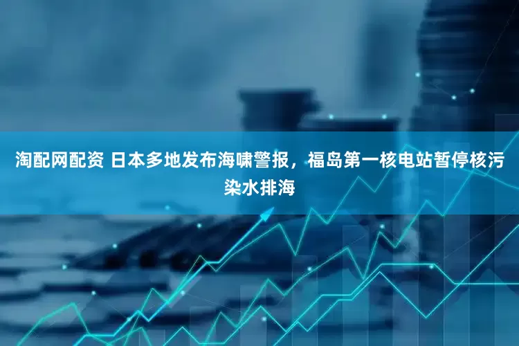 淘配网配资 日本多地发布海啸警报，福岛第一核电站暂停核污染水排海