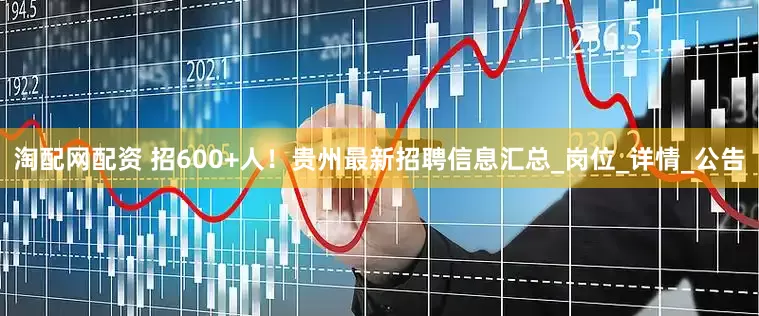 淘配网配资 招600+人！贵州最新招聘信息汇总_岗位_详情_公告