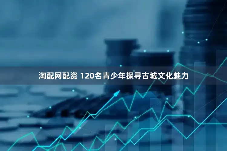 淘配网配资 120名青少年探寻古城文化魅力