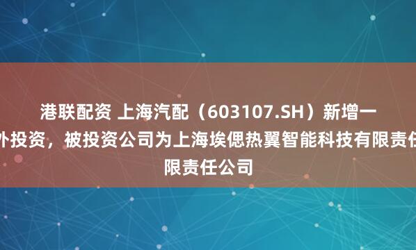 港联配资 上海汽配（603107.SH）新增一起对外投资，被投资公司为上海埃偲热翼智能科技有限责任公司
