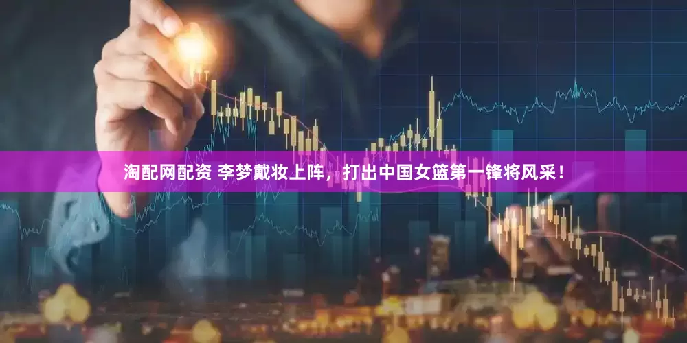 淘配网配资 李梦戴妆上阵，打出中国女篮第一锋将风采！