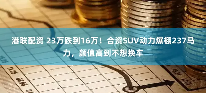 港联配资 23万跌到16万！合资SUV动力爆棚237马力，颜值高到不想换车