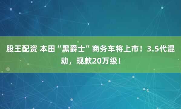 股王配资 本田“黑爵士”商务车将上市！3.5代混动，现款20万级！