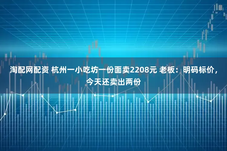 淘配网配资 杭州一小吃坊一份面卖2208元 老板：明码标价，今天还卖出两份