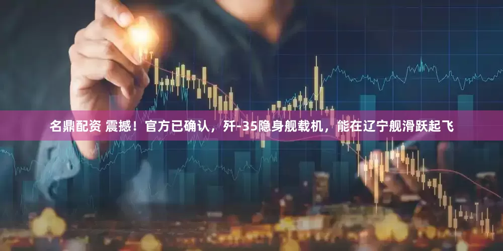 名鼎配资 震撼！官方已确认，歼-35隐身舰载机，能在辽宁舰滑跃起飞