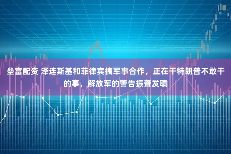 垒富配资 泽连斯基和菲律宾搞军事合作，正在干特朗普不敢干的事，解放军的警告振聋发聩