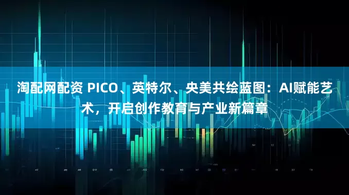 淘配网配资 PICO、英特尔、央美共绘蓝图：AI赋能艺术，开启创作教育与产业新篇章