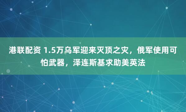 港联配资 1.5万乌军迎来灭顶之灾，俄军使用可怕武器，泽连斯基求助美英法