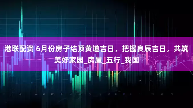 港联配资 6月份房子结顶黄道吉日，把握良辰吉日，共筑美好家园_房屋_五行_我国