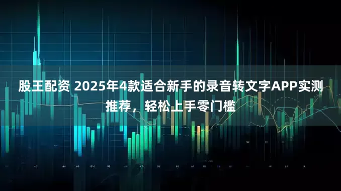 股王配资 2025年4款适合新手的录音转文字APP实测推荐，轻松上手零门槛