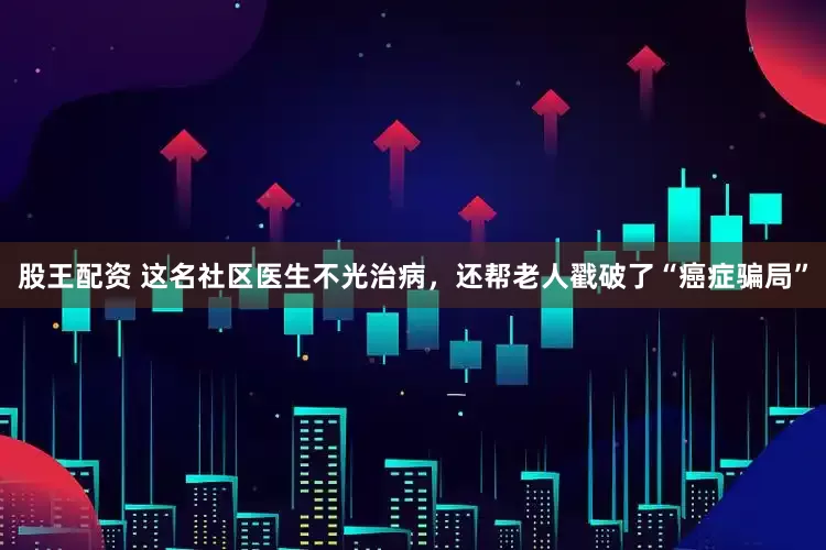 股王配资 这名社区医生不光治病，还帮老人戳破了“癌症骗局”