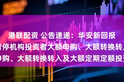 港联配资 公告速递：华安新回报灵活配置基金暂停机构投资者大额申购、大额转换转入及大额定期定额投资