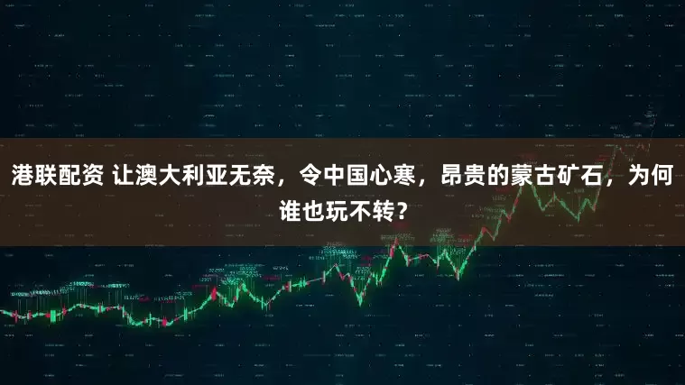 港联配资 让澳大利亚无奈,令中国心寒,昂贵的蒙古矿石,为何谁也玩不转?